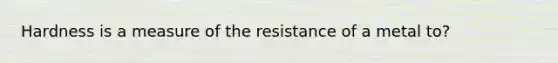 Hardness is a measure of the resistance of a metal to?