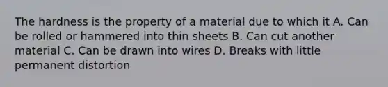 The hardness is the property of a material due to which it A. Can be rolled or hammered into thin sheets B. Can cut another material C. Can be drawn into wires D. Breaks with little permanent distortion