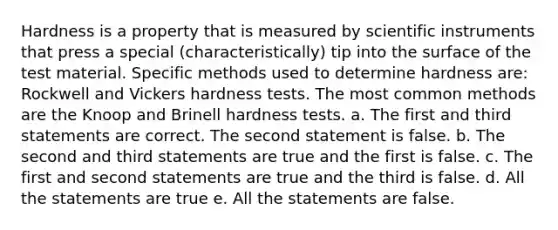 Hardness is a property that is measured by scientific instruments that press a special (characteristically) tip into the surface of the test material. Specific methods used to determine hardness are: Rockwell and Vickers hardness tests. The most common methods are the Knoop and Brinell hardness tests. a. The first and third statements are correct. The second statement is false. b. The second and third statements are true and the first is false. c. The first and second statements are true and the third is false. d. All the statements are true e. All the statements are false.