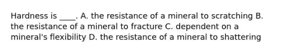 Hardness is ____. A. the resistance of a mineral to scratching B. the resistance of a mineral to fracture C. dependent on a mineral's flexibility D. the resistance of a mineral to shattering