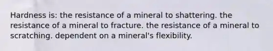 Hardness is: the resistance of a mineral to shattering. the resistance of a mineral to fracture. the resistance of a mineral to scratching. dependent on a mineral's flexibility.