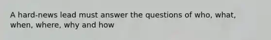 A hard-news lead must answer the questions of who, what, when, where, why and how