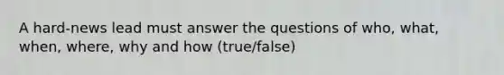 A hard-news lead must answer the questions of who, what, when, where, why and how (true/false)