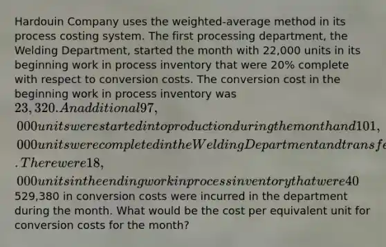 Hardouin Company uses the weighted-average method in its process costing system. The first processing department, the Welding Department, started the month with 22,000 units in its beginning work in process inventory that were 20% complete with respect to conversion costs. The conversion cost in the beginning work in process inventory was 23,320. An additional 97,000 units were started into production during the month and 101,000 units were completed in the Welding Department and transferred to the next processing department. There were 18,000 units in the ending work in process inventory that were 40% complete with respect to conversion costs. A total of529,380 in conversion costs were incurred in the department during the month. What would be the cost per equivalent unit for conversion costs for the month?