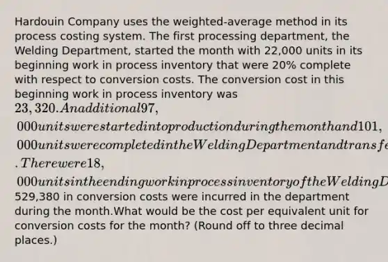 Hardouin Company uses the weighted-average method in its process costing system. The first processing department, the Welding Department, started the month with 22,000 units in its beginning work in process inventory that were 20% complete with respect to conversion costs. The conversion cost in this beginning work in process inventory was 23,320. An additional 97,000 units were started into production during the month and 101,000 units were completed in the Welding Department and transferred to the next processing department. There were 18,000 units in the ending work in process inventory of the Welding Department that were 40% complete with respect to conversion costs. A total of529,380 in conversion costs were incurred in the department during the month.What would be the cost per equivalent unit for conversion costs for the month? (Round off to three decimal places.)