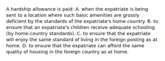 A hardship allowance is paid: A. when the expatriate is being sent to a location where such basic amenities are grossly deficient by the standards of the expatriate's home country. B. to ensure that an expatriate's children receive adequate schooling (by home-country standards). C. to ensure that the expatriate will enjoy the same standard of living in the foreign posting as at home. D. to ensure that the expatriate can afford the same quality of housing in the foreign country as at home.