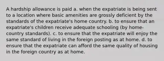 A hardship allowance is paid a. when the expatriate is being sent to a location where basic amenities are grossly deficient by the standards of the expatriate's home country. b. to ensure that an expatriate's children receive adequate schooling (by home-country standards). c. to ensure that the expatriate will enjoy the same standard of living in the foreign posting as at home. d. to ensure that the expatriate can afford the same quality of housing in the foreign country as at home.