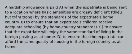 A hardship allowance is paid A) when the expatriate is being sent to a location where basic amenities are grossly deficient (thiếu hụt trầm trọng) by the standards of the expatriate's home country. B) to ensure that an expatriate's children receive adequate schooling (by home-country standards). C) to ensure that the expatriate will enjoy the same standard of living in the foreign posting as at home. D) to ensure that the expatriate can afford the same quality of housing in the foreign country as at home.