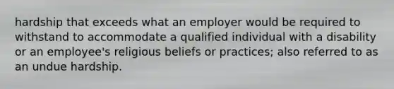 hardship that exceeds what an employer would be required to withstand to accommodate a qualified individual with a disability or an employee's religious beliefs or practices; also referred to as an undue hardship.