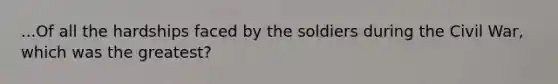 ...Of all the hardships faced by the soldiers during the Civil War, which was the greatest?