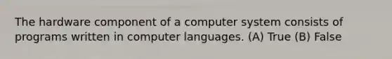 The hardware component of a computer system consists of programs written in computer languages. (A) True (B) False