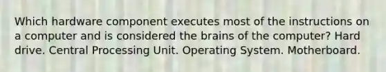 Which hardware component executes most of the instructions on a computer and is considered the brains of the computer? Hard drive. Central Processing Unit. Operating System. Motherboard.