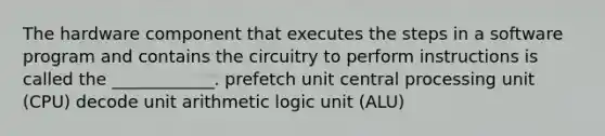 The hardware component that executes the steps in a software program and contains the circuitry to perform instructions is called the ____________. prefetch unit central processing unit (CPU) decode unit arithmetic logic unit (ALU)