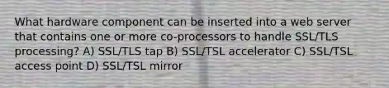 What hardware component can be inserted into a web server that contains one or more co-processors to handle SSL/TLS processing? A) SSL/TLS tap B) SSL/TSL accelerator C) SSL/TSL access point D) SSL/TSL mirror