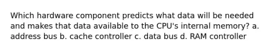 Which hardware component predicts what data will be needed and makes that data available to the CPU's internal memory? a. address bus b. cache controller c. data bus d. RAM controller