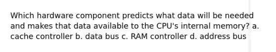 Which hardware component predicts what data will be needed and makes that data available to the CPU's internal memory? a. cache controller b. data bus c. RAM controller d. address bus