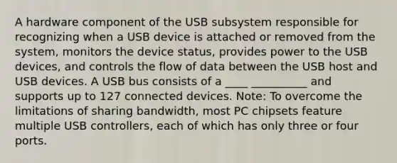 A hardware component of the USB subsystem responsible for recognizing when a USB device is attached or removed from the system, monitors the device status, provides power to the USB devices, and controls the flow of data between the USB host and USB devices. A USB bus consists of a ____ __________ and supports up to 127 connected devices. Note: To overcome the limitations of sharing bandwidth, most PC chipsets feature multiple USB controllers, each of which has only three or four ports.