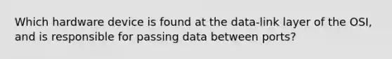 Which hardware device is found at the data-link layer of the OSI, and is responsible for passing data between ports?