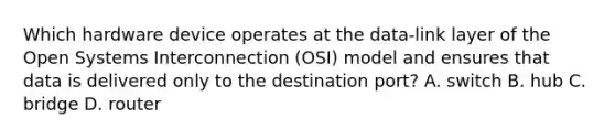 Which hardware device operates at the data-link layer of the Open Systems Interconnection (OSI) model and ensures that data is delivered only to the destination port? A. switch B. hub C. bridge D. router