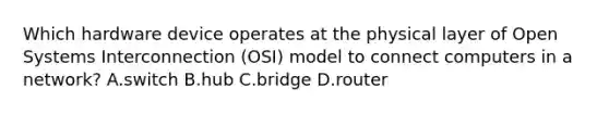 Which hardware device operates at the physical layer of Open Systems Interconnection (OSI) model to connect computers in a network? A.switch B.hub C.bridge D.router