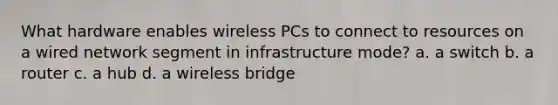 What hardware enables wireless PCs to connect to resources on a wired network segment in infrastructure mode? a. a switch b. a router c. a hub d. a wireless bridge