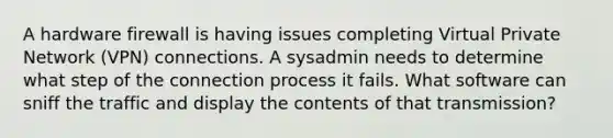 A hardware firewall is having issues completing Virtual Private Network (VPN) connections. A sysadmin needs to determine what step of the connection process it fails. What software can sniff the traffic and display the contents of that transmission?