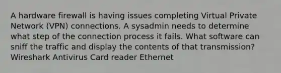 A hardware firewall is having issues completing Virtual Private Network (VPN) connections. A sysadmin needs to determine what step of the connection process it fails. What software can sniff the traffic and display the contents of that transmission? Wireshark Antivirus Card reader Ethernet