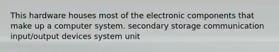 This hardware houses most of the electronic components that make up a computer system. secondary storage communication input/output devices system unit