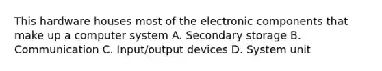 This hardware houses most of the electronic components that make up a computer system A. Secondary storage B. Communication C. Input/output devices D. System unit