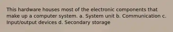 This hardware houses most of the electronic components that make up a computer system. a. System unit b. Communication c. Input/output devices d. Secondary storage