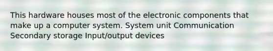 This hardware houses most of the electronic components that make up a computer system. System unit Communication Secondary storage Input/output devices