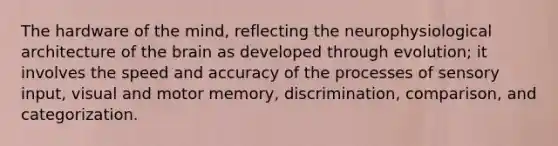 The hardware of the mind, reflecting the neurophysiological architecture of the brain as developed through evolution; it involves the speed and accuracy of the processes of sensory input, visual and motor memory, discrimination, comparison, and categorization.