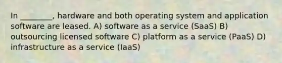 In ________, hardware and both operating system and application software are leased. A) software as a service (SaaS) B) outsourcing licensed software C) platform as a service (PaaS) D) infrastructure as a service (IaaS)