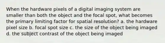 When the hardware pixels of a digital imaging system are smaller than both the object and the focal spot, what becomes the primary limiting factor for spatial resolution? a. the hardware pixel size b. focal spot size c. the size of the object being imaged d. the subject contrast of the object being imaged