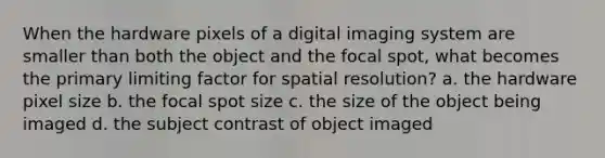 When the hardware pixels of a digital imaging system are smaller than both the object and the focal spot, what becomes the primary limiting factor for spatial resolution? a. the hardware pixel size b. the focal spot size c. the size of the object being imaged d. the subject contrast of object imaged