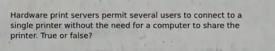 Hardware print servers permit several users to connect to a single printer without the need for a computer to share the printer. True or false?