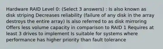 Hardware RAID Level 0: (Select 3 answers) : Is also known as disk striping Decreases reliability (failure of any disk in the array destroys the entire array) Is also referred to as disk mirroring Offers less volume capacity in comparison to RAID 1 Requires at least 3 drives to implement Is suitable for systems where performance has higher priority than fault tolerance