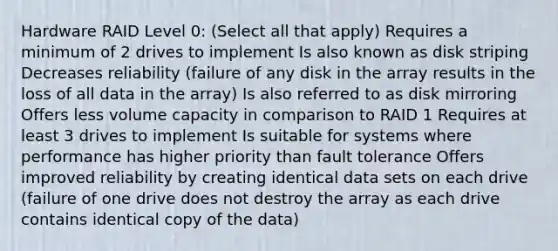 Hardware RAID Level 0: (Select all that apply) Requires a minimum of 2 drives to implement Is also known as disk striping Decreases reliability (failure of any disk in the array results in the loss of all data in the array) Is also referred to as disk mirroring Offers less volume capacity in comparison to RAID 1 Requires at least 3 drives to implement Is suitable for systems where performance has higher priority than fault tolerance Offers improved reliability by creating identical data sets on each drive (failure of one drive does not destroy the array as each drive contains identical copy of the data)