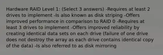 Hardware RAID Level 1: (Select 3 answers) -Requires at least 2 drives to implement -Is also known as disk striping -Offers improved performance in comparison to RAID 0 -Requires at least 3 drives to implement -Offers improved reliability by creating identical data sets on each drive (failure of one drive does not destroy the array as each drive contains identical copy of the data) -Is also referred to as disk mirroring