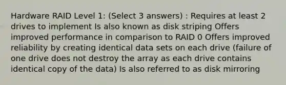 Hardware RAID Level 1: (Select 3 answers) : Requires at least 2 drives to implement Is also known as disk striping Offers improved performance in comparison to RAID 0 Offers improved reliability by creating identical data sets on each drive (failure of one drive does not destroy the array as each drive contains identical copy of the data) Is also referred to as disk mirroring