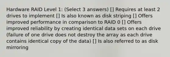 Hardware RAID Level 1: (Select 3 answers) [] Requires at least 2 drives to implement [] Is also known as disk striping [] Offers improved performance in comparison to RAID 0 [] Offers improved reliability by creating identical data sets on each drive (failure of one drive does not destroy the array as each drive contains identical copy of the data) [] Is also referred to as disk mirroring