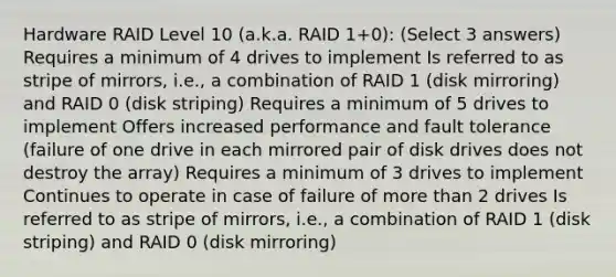 Hardware RAID Level 10 (a.k.a. RAID 1+0): (Select 3 answers) Requires a minimum of 4 drives to implement Is referred to as stripe of mirrors, i.e., a combination of RAID 1 (disk mirroring) and RAID 0 (disk striping) Requires a minimum of 5 drives to implement Offers increased performance and fault tolerance (failure of one drive in each mirrored pair of disk drives does not destroy the array) Requires a minimum of 3 drives to implement Continues to operate in case of failure of more than 2 drives Is referred to as stripe of mirrors, i.e., a combination of RAID 1 (disk striping) and RAID 0 (disk mirroring)