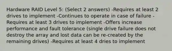 Hardware RAID Level 5: (Select 2 answers) -Requires at least 2 drives to implement -Continues to operate in case of failure -Requires at least 3 drives to implement -Offers increase performance and fault tolerance (single drive failure does not destroy the array and lost data can be re-created by the remaining drives) -Requires at least 4 dries to implement