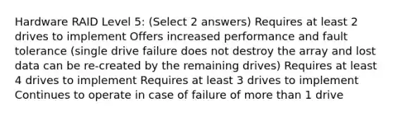 Hardware RAID Level 5: (Select 2 answers) Requires at least 2 drives to implement Offers increased performance and fault tolerance (single drive failure does not destroy the array and lost data can be re-created by the remaining drives) Requires at least 4 drives to implement Requires at least 3 drives to implement Continues to operate in case of failure of more than 1 drive