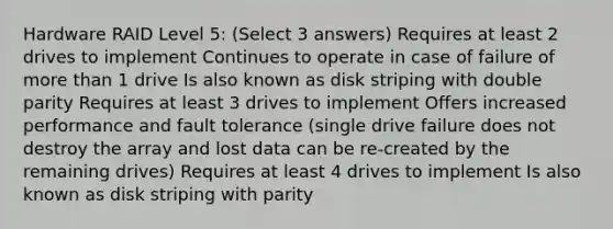 Hardware RAID Level 5: (Select 3 answers) Requires at least 2 drives to implement Continues to operate in case of failure of more than 1 drive Is also known as disk striping with double parity Requires at least 3 drives to implement Offers increased performance and fault tolerance (single drive failure does not destroy the array and lost data can be re-created by the remaining drives) Requires at least 4 drives to implement Is also known as disk striping with parity