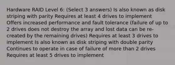 Hardware RAID Level 6: (Select 3 answers) Is also known as disk striping with parity Requires at least 4 drives to implement Offers increased performance and fault tolerance (failure of up to 2 drives does not destroy the array and lost data can be re-created by the remaining drives) Requires at least 3 drives to implement Is also known as disk striping with double parity Continues to operate in case of failure of more than 2 drives Requires at least 5 drives to implement