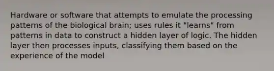 Hardware or software that attempts to emulate the processing patterns of the biological brain; uses rules it "learns" from patterns in data to construct a hidden layer of logic. The hidden layer then processes inputs, classifying them based on the experience of the model