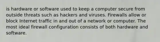 is hardware or software used to keep a computer secure from outside threats such as hackers and viruses. Firewalls allow or block Internet traffic in and out of a network or computer. The most ideal firewall configuration consists of both hardware and software.