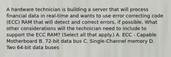 A hardware technician is building a server that will process financial data in real-time and wants to use error correcting code (ECC) RAM that will detect and correct errors, if possible. What other considerations will the technician need to include to support the ECC RAM? (Select all that apply.) A. ECC - Capable Motherboard B. 72-bit data bus C. Single-Channel memory D. Two 64-bit data buses