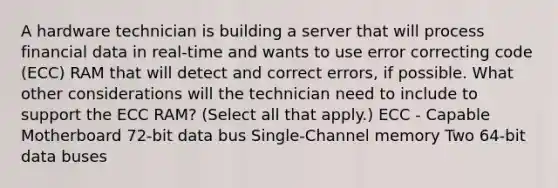 A hardware technician is building a server that will process financial data in real-time and wants to use error correcting code (ECC) RAM that will detect and correct errors, if possible. What other considerations will the technician need to include to support the ECC RAM? (Select all that apply.) ECC - Capable Motherboard 72-bit data bus Single-Channel memory Two 64-bit data buses